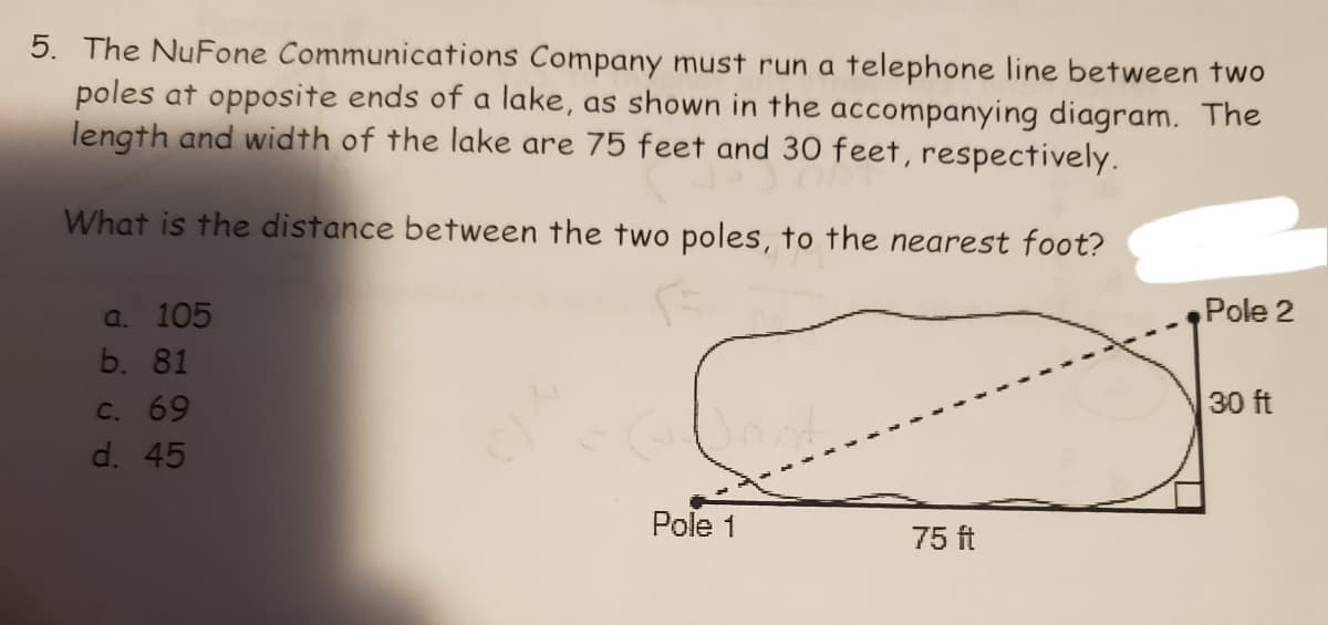 5. The NuFone Communications Company must run a telephone line between two
poles at opposite ends of a lake, as shown in the accompanying diagram. The
length and width of the lake are 75 feet and 30 feet, respectively.
What is the distance between the two poles, to the nearest foot?
a. 105
Pole 2
b. 81
30 ft
C. 69
d. 45
Pole 1
75 ft

