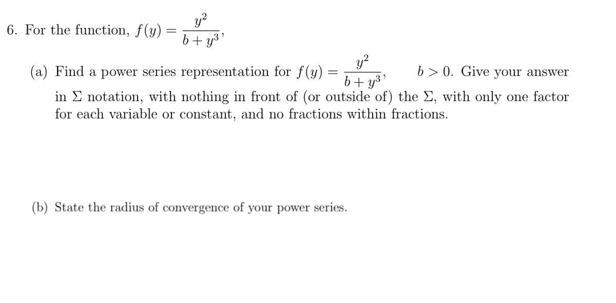 y?
b+ y3'
6. For the function, f(y)
y?
b+ y3'
(a) Find a power series representation for f(y)
b> 0. Give your answer
in E notation, with nothing in front of (or outside of) the E, with only one factor
for each variable or constant, and no fractions within fractions.
(b) State the radius of convergence of your power series.
