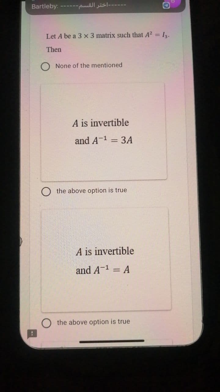 D
-اختر القسم------ :Bartleby
Let A be a 3 x 3 matrix such that A² = 13.
Then
None of the mentioned
A is invertible
and A-¹ = 3A
the above option is true
A is invertible
and A-¹ = A
the above option is true