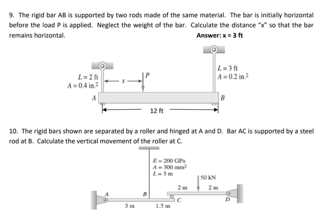 9. The rigid bar AB is supported by two rods made of the same material. The bar is initially horizontal
before the load P is applied. Neglect the weight of the bar. Calculate the distance “x” so that the bar
remains horizontal.
Answer: x = 3 ft
L=3 ft
A = 0.2 in ²
L=2 ft
A = 0.4 in.²
←x
A
B
12 ft
10. The rigid bars shown are separated by a roller and hinged at A and D. Bar AC is supported by a steel
rod at B. Calculate the vertical movement of the roller at C.
E = 200 GPa
A = 300 mm²2
L=3m
50 kN
2 m
C
1.5 m
3 m
B
2 m
D