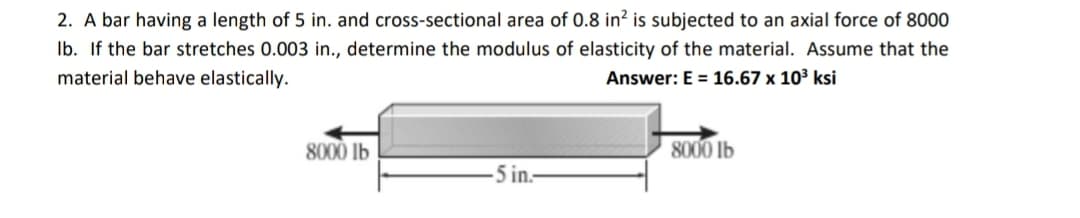 2. A bar having a length of 5 in. and cross-sectional area of 0.8 in? is subjected to an axial force of 8000
Ib. If the bar stretches 0.003 in., determine the modulus of elasticity of the material. Assume that the
material behave elastically.
Answer: E = 16.67 x 10³ ksi
8000 Ib
8000 lb
-5 in.-
