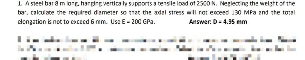 1. A steel bar 8 m long, hanging vertically supports a tensile load of 2500 N. Neglecting the weight of the
bar, calculate the required diameter so that the axial stress will not exceed 130 MPa and the total
elongation is not to exceed 6 mm. Use E = 200 GPa.
Answer: D = 4.95 mm
