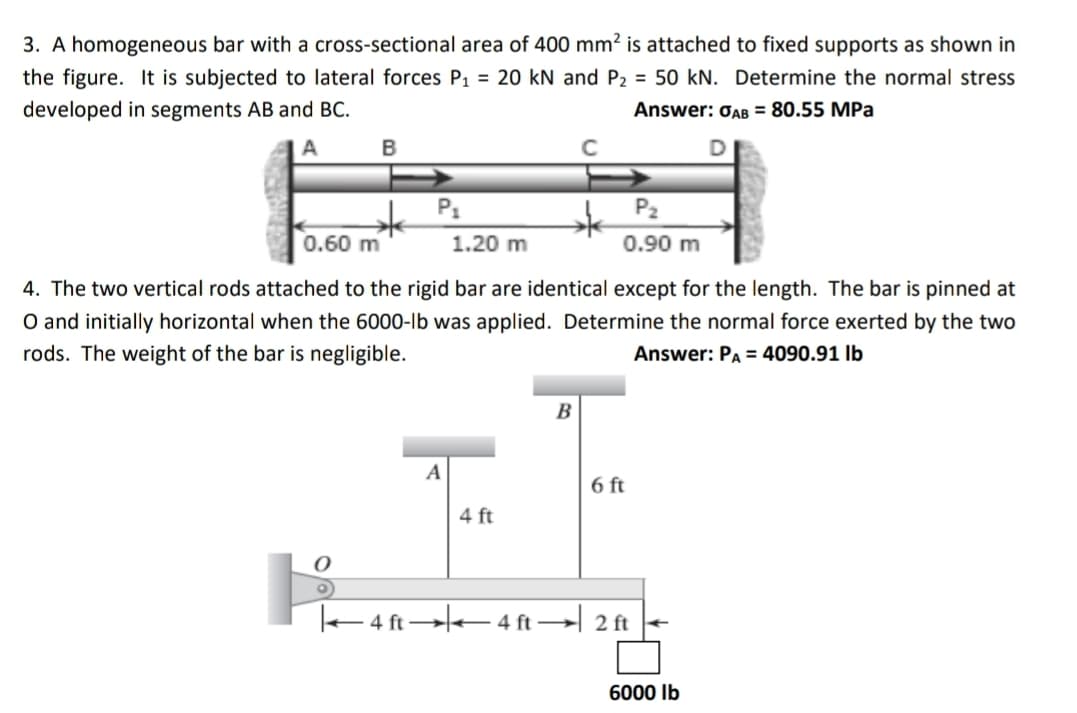3. A homogeneous bar with a cross-sectional area of 400 mm² is attached to fixed supports as shown in
the figure. It is subjected to lateral forces P₁ = 20 kN and P₂ = 50 kN. Determine the normal stress
developed in segments AB and BC.
Answer: OAB = 80.55 MPa
A
B
D
P₁
P₂
0.60 m
1.20 m
0.90 m
4. The two vertical rods attached to the rigid bar are identical except for the length. The bar is pinned at
O and initially horizontal when the 6000-lb was applied. Determine the normal force exerted by the two
rods. The weight of the bar is negligible.
Answer: PA = 4090.91 lb
B
A
O
6 ft
4 ft
4 ft 4 ft 2 ft
6000 lb