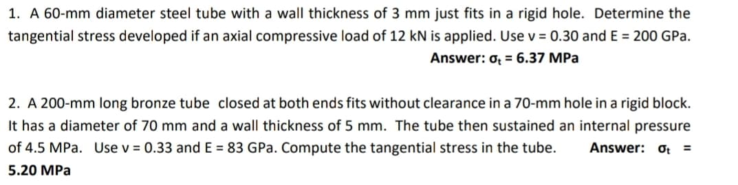 1. A 60-mm diameter steel tube with a wall thickness of 3 mm just fits in a rigid hole. Determine the
tangential stress developed if an axial compressive load of 12 kN is applied. Use v = 0.30 and E = 200 GPa.
Answer: 0 = 6.37 MPa
2. A 200-mm long bronze tube closed at both ends fits without clearance in a 70-mm hole in a rigid block.
It has a diameter of 70 mm and a wall thickness of 5 mm. The tube then sustained an internal pressure
of 4.5 MPa. Use v = 0.33 and E= 83 GPa. Compute the tangential stress in the tube. Answer: Ot =
5.20 MPa