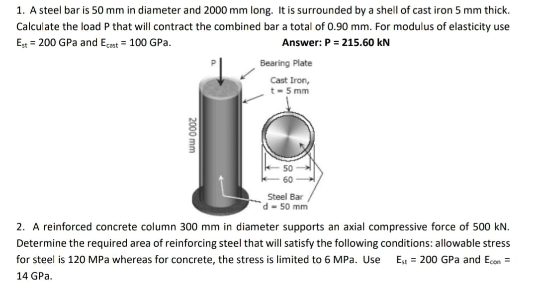 1. A steel bar is 50 mm in diameter and 2000 mm long. It is surrounded by a shell of cast iron 5 mm thick.
Calculate the load P that will contract the combined bar a total of 0.90 mm. For modulus of elasticity use
Est = 200 GPa and Ecast = 100 GPa.
Answer: P = 215.60 kN
Bearing Plate
Cast Iron,
t = 5 mm
K-50
60
Steel Bar
d = 50 mm
2. A reinforced concrete column 300 mm in diameter supports an axial compressive force of 500 kN.
Determine the required area of reinforcing steel that will satisfy the following conditions: allowable stress
for steel is 120 MPa whereas for concrete, the stress is limited to 6 MPa. Use Est = 200 GPa and Econ=
14 GPa.
2000 mm