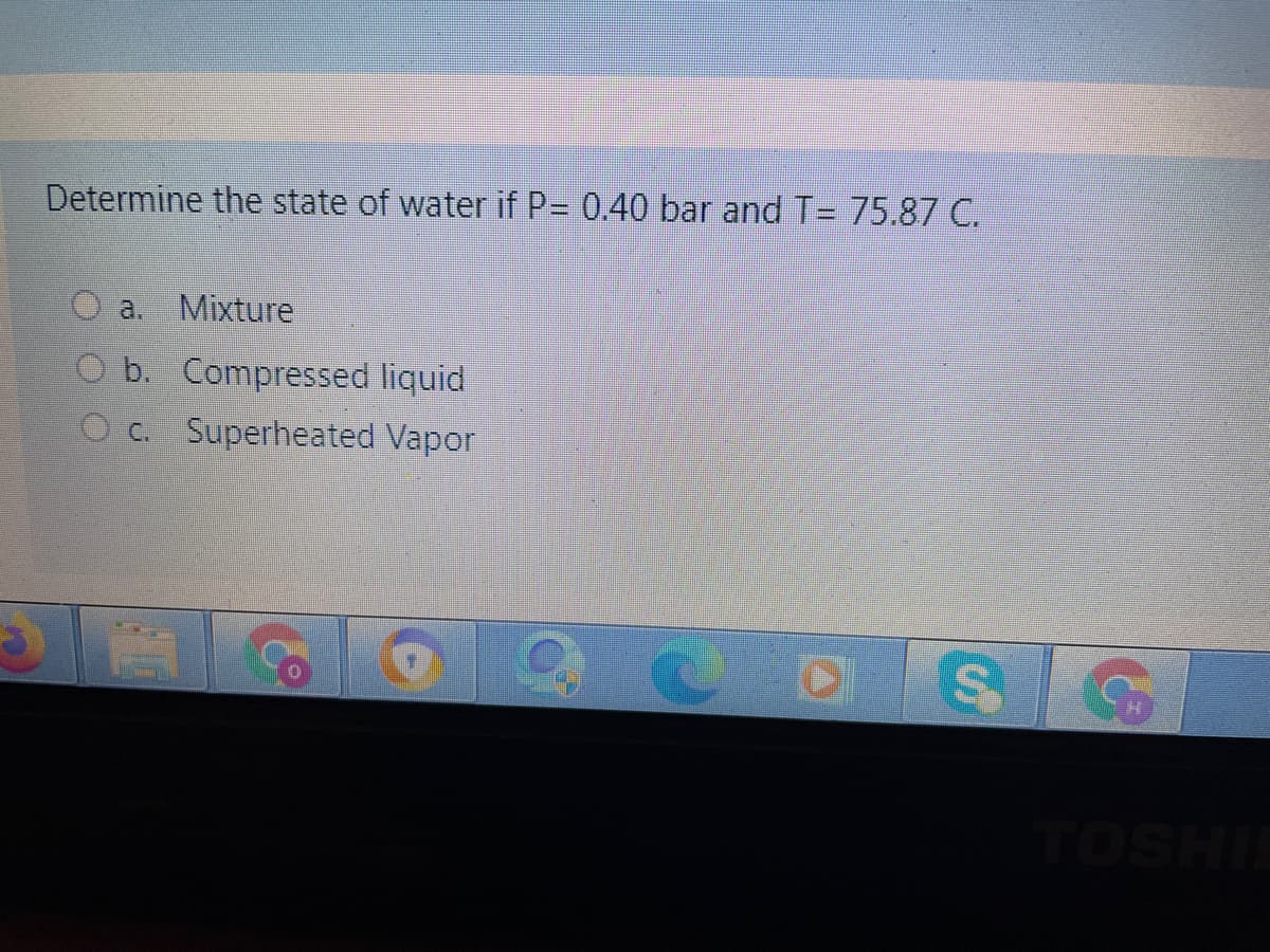 Determine the state of water if P= 0.40 bar and T= 75.87 C.
a.,
Mixture
O b. Compressed liquid
O c. Superheated Vapor
TOSHI
