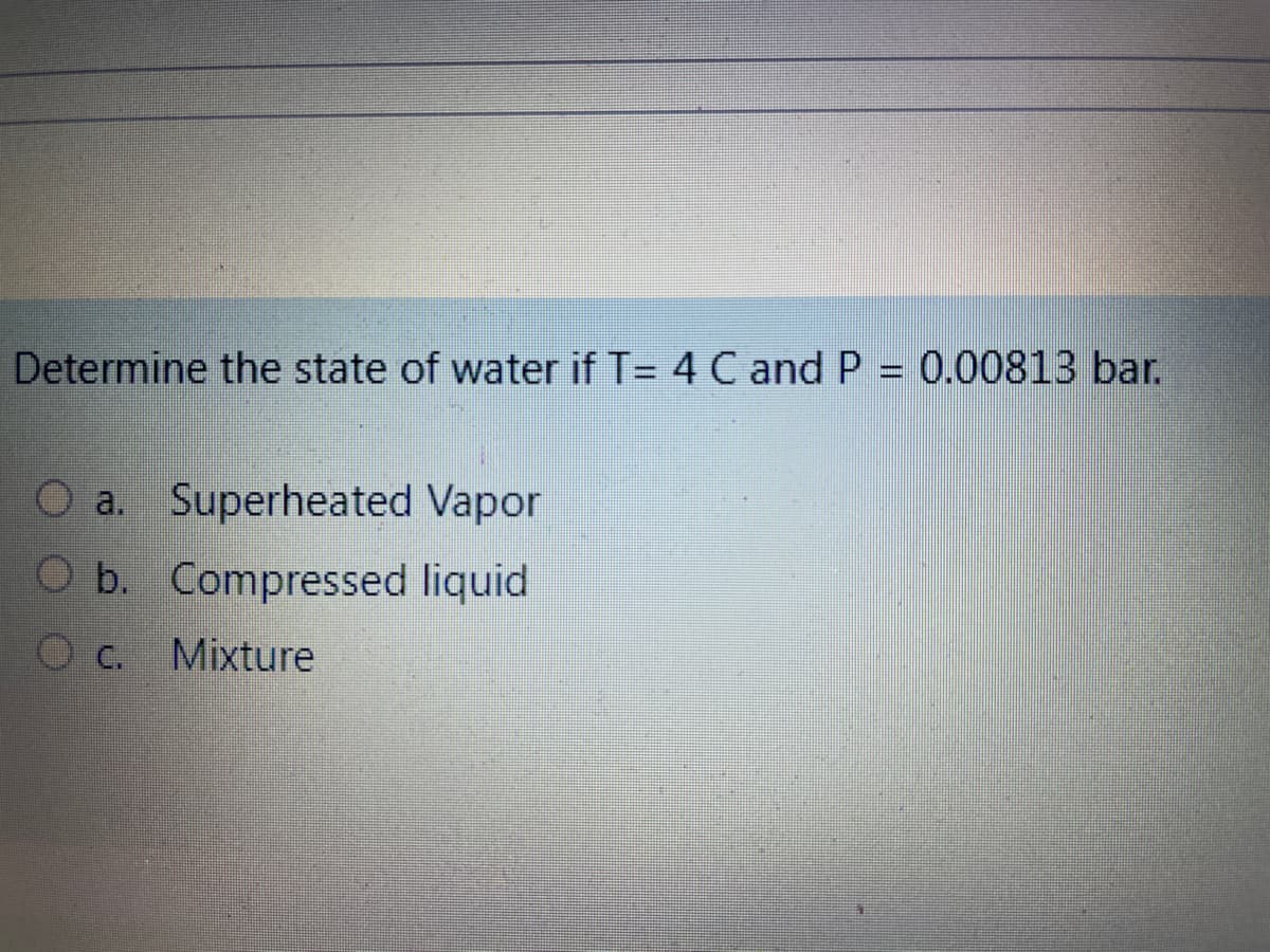 Determine the state of water if T= 4 C and P = 0.00813 bar.
O a. Superheated Vapor
O b. Compressed liquid
Mixture
