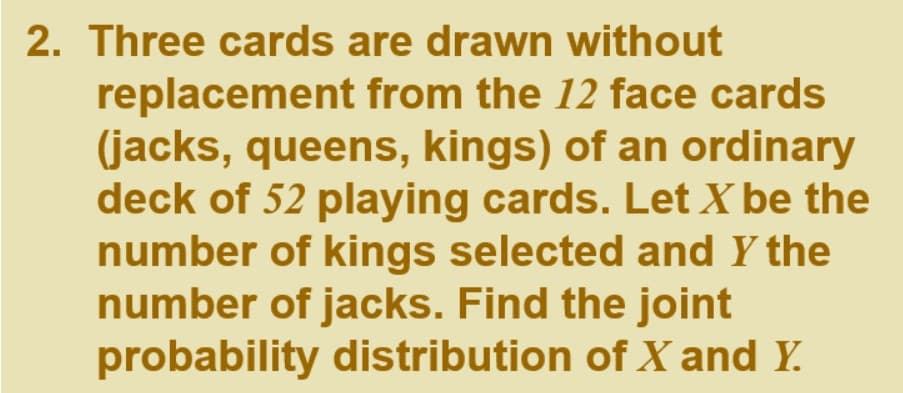 2. Three cards are drawn without
replacement from the 12 face cards
(jacks, queens, kings) of an ordinary
deck of 52 playing cards. Let X be the
number of kings selected and Y the
number of jacks. Find the joint
probability distribution of X and Y.
