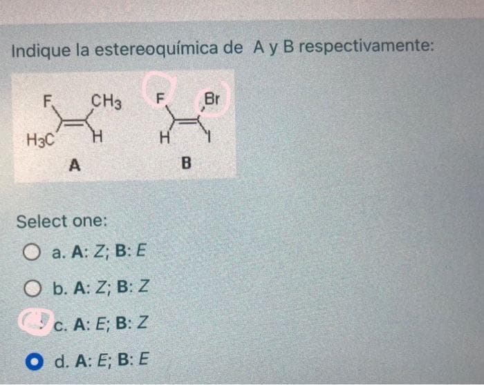 Indique la estereoquímica de A y B respectivamente:
F
H3C
A
CH3
H
Select one:
O a. A: Z; B: E
O b. A: Z; B: Z
c. A: E; B: Z
O d. A: E; B: E
F
H
B
Br
