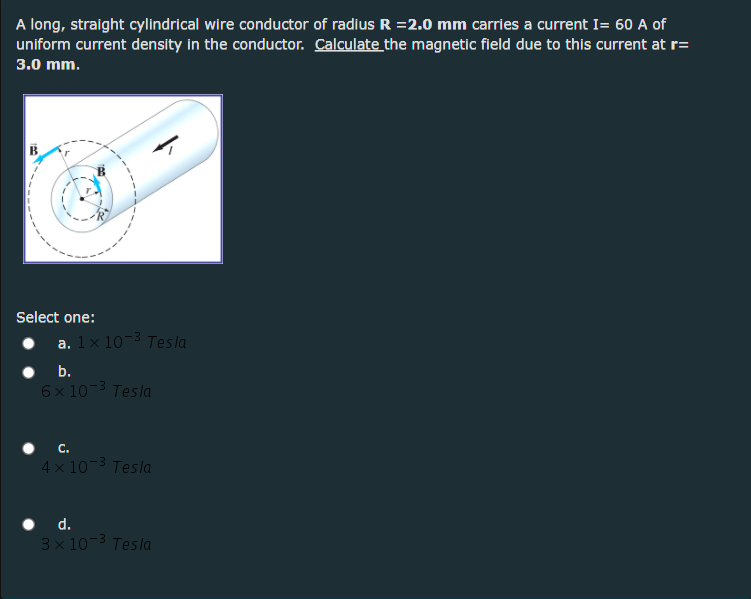 A long, straight cylindrical wire conductor of radius R =2.0 mm carries a current I= 60 A of
uniform current density in the conductor. Calculate the magnetic field due to this current at r=
3.0 mm.
Select one:
a. 1x 10- Tesla
• .
6x 10-3 Tesla
4 x 10-3 Tesla
d.
3 x 10-3 Tesla
