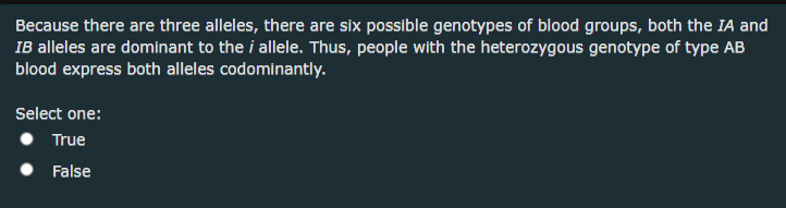 Because there are three alleles, there are six possible genotypes of blood groups, both the IA and
IB alleles are dominant to the i allele. Thus, people with the heterozygous genotype of type AB
blood express both alleles codominantly.
Select one:
True
False
