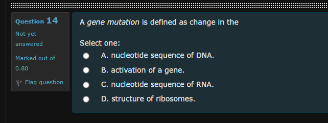 Question 14
A gene mutation is defined as change in the
Not yet
answered
Select one:
Marked out of
A. nucleotide sequence of DNA.
B. activation of a gene.
C. nucleotide sequence of RNA.
0.80
P Flag question
D. structure of ribosomes.
