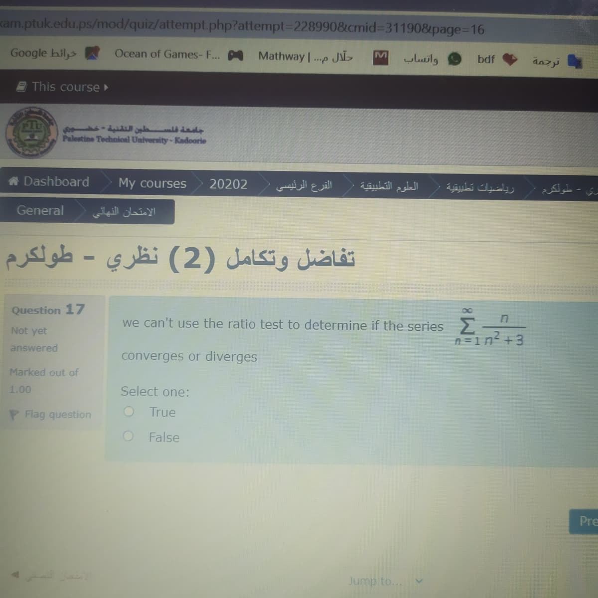 kam.ptuk.edu.ps/mod/quiz/attempt.php?attempt%3D228990&cmid%3D31190&page=D16
Google hil,>
Ocean of Games- F...
Mathway .p JL
M
واتساب
bdf
This course
f la d
Palestine Technical University-Kadoorie
A Dashboard
My courses
20202
الفرع الرئيسی
العلوم التطبيقية
بري - طُولكرم
رياضيات تطيقية
General
الامتحان النهائي
تفاضل وتكامل )2( نظري - طولكرم
Question 17
we can't use the ratio test to determine if the series
Not yet
n =1n +3
answered
converges or diverges
Marked out of
1.00
Select one:
P Flag question
True
False
Pre
Jump to...
