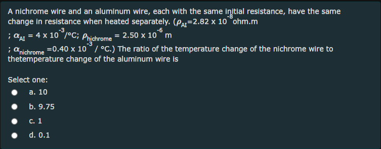 A nichrome wire and an aluminum wire, each with the same initial resistance, have the same
change in resistance when heated separately. (Par=2.82 x 10 °ohm.m
; AaI = 4 x 10 /°C; Phichrome = 2.50 x 10° m
; a ichrome =0.40 x 10°/ °C.) The ratio of the temperature change of the nichrome wire to
thetemperature change of the aluminum wire is
Select one:
а. 10
b. 9.75
С. 1
d. 0.1

