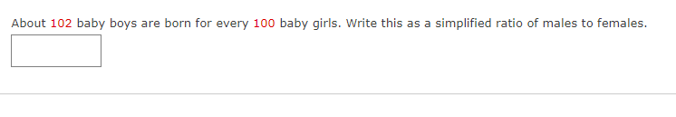 About 102 baby boys are born for every 100 baby girls. Write this as a simplified ratio of males to females.
