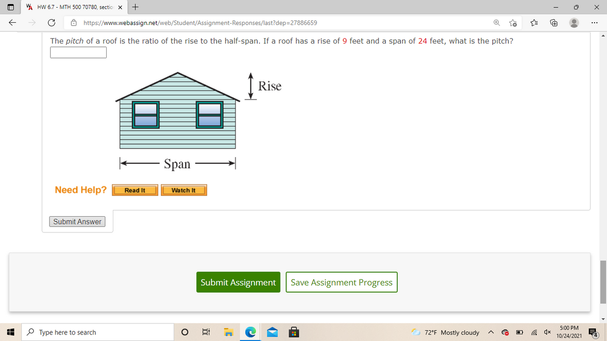 W HW 6.7 - MTH 500 70780, sectio
Ô https://www.webassign.net/web/Student/Assignment-Responses/last?dep=27886659
The pitch of a roof is the ratio of the rise to the half-span. If a roof has a rise of 9 feet and a span of 24 feet, what is the pitch?
Rise
Span
Need Help?
Read It
Watch It
Submit Answer
Submit Assignment
Save Assignment Progress
5:00 PM
P Type here to search
72°F Mostly cloudy
10/24/2021
近
ם
