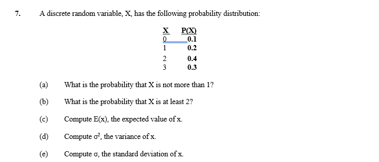 7.
A discrete random variable, X, has the following probability distribution:
(a)
(b)
(c)
(d)
(e)
X
0
1
2
WN
3
P(X)
0.1
0.2
0.4
0.3
What is the probability that X is not more than 1?
What is the probability that X is at least 2?
Compute E(x), the expected value of x.
Compute o², the variance of x.
Compute σ, the standard deviation of x.