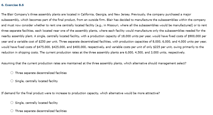 6. Exercise 8.6
The Blair Company's three assembly plants are located in California, Georgia, and New Jersey. Previously, the company purchased a major
subassembly, which becomes part of the final product, from an outside firm. Blair has decided to manufacture the subassemblies within the company
and must now consider whether to rent one centrally located facility (e.g., in Missouri, where all the subassemblies would be manufactured) or to rent
three separate facilities, each located near one of the assembly plants, where each facility would manufacture only the subassemblies needed for the
nearby assembly plant. A single, centrally located facility, with a production capacity of 18,000 units per year, would have fixed costs of $900,000 per
year and a variable cost of $250 per unit. Three separate decentralized facilities, with production capacities of 8,000, 6,000, and 4,000 units per year,
would have fixed costs of $475,000, $425,000, and $400,000, respectively, and variable costs per unit of only $225 per unit, owing primarily to the
reduction in shipping costs. The current production rates at the three assembly plants are 6,000, 4,500, and 3,000 units, respectively.
Assuming that the current production rates are maintained at the three assembly plants, which alternative should management select?
O Three separate decentralized facilities
Single, centrally located facility
If demand for the final product were to increase to production capacity, which alternative would be more attractive?
O Single, centrally located facility
Three separate decentralized facilities