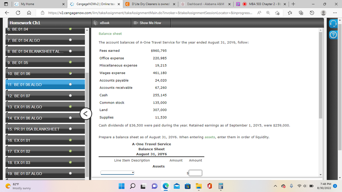 My Home
n
Homework Ch1
6. BE.01.04
7. BE.01.04.ALGO
9. BE.01.05
8. BE.01.04.BLANKSHEET.AL...
10. BE.01.06
11. BE.01.06.ALGO
12. BE.01.07
13. EX.01.05.ALGO
14. EX.01.06.ALGO
15. PR.01.05A.BLANKSHEET
16. EX.01.01
17. EX.01.02
18. EX.01.03
19. BE.01.07.ALGO
C
CengageNOWv2 | Online tead X C D'Lite Dry Cleaners is owned X
https://v2.cengagenow.com/ilrn/takeAssignment/takeAssignmentMain.do?invoker=&takeAssignmentSession
82°F
Mostly sunny
X
····
eBook
Balance sheet
Miscellaneous expense
Wages expense
Accounts payable
Accounts receivable
Cash
Common stock
Show Me How
The account balances of A-One Travel Service for the year ended August 31, 20Y6, follow:
Fees earned
$960,795
Office expense
220,985
19,215
461,180
.
■
24,020
67,260
Line Item Description
Balance Sheet
August 31, 20Y6
Dashboard - Alabama A&M
255,145
135,000
Land
307,000
11,530
Supplies
Cash dividends of $36,500 were paid during the year. Retained earnings as of September 1, 20Y5, were $259,000.
Prepare a balance sheet as of August 31, 20Y6. When entering assets, enter them in order of liquidity.
A-One Travel Service
Assets
X
Amount
MBA 503 Chapter 2 - Bb x +
Locator=&inprogress... A Ⓡ 28
Amount
☆
[+] 2
•
7:48 PM
8/30/2022