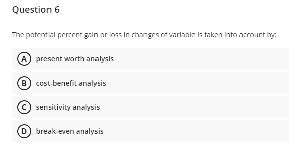 Question 6
The potential percent gain or loss in changes of variable is taken into account by:
(A) present worth analysis
B cost-benefit analysis
sensitivity analysis
D break-even analysis

