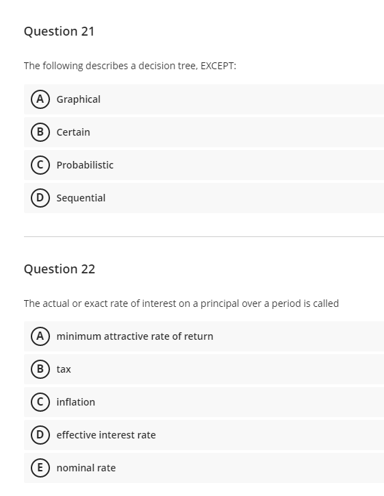 Question 21
The following describes a decision tree, EXCEPT:
A Graphical
B Certain
Probabilistic
D Sequential
Question 22
The actual or exact rate of interest on a principal over a period is called
A minimum attractive rate of return
B) tax
c) inflation
D effective interest rate
E) nominal rate
