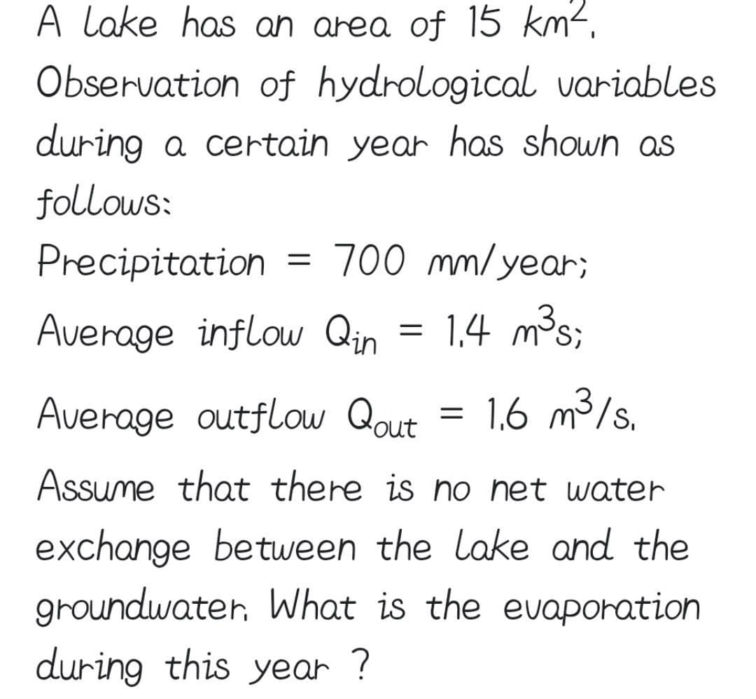 A lake has an area of 15 km².
Observation of hydrological variables
during a certain year has shown as
follows:
Precipitation
700 mm/year;
Average inflow Qin
1,4 m³s;
%D
Average outflow Qout
1,6 m3/s.
Assume that there is no het water
exchange between the lake and the
groundwater, What is the evaporation
during this year ?
