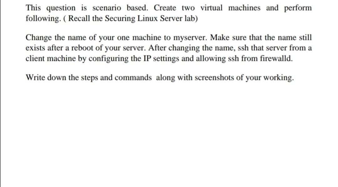 This question is scenario based. Create two virtual machines and perform
following. ( Recall the Securing Linux Server lab)
Change the name of your one machine to myserver. Make sure that the name still
exists after a reboot of your server. After changing the name, ssh that server from a
client machine by configuring the IP settings and allowing ssh from firewalld.
Write down the steps and commands along with screenshots of your working.
