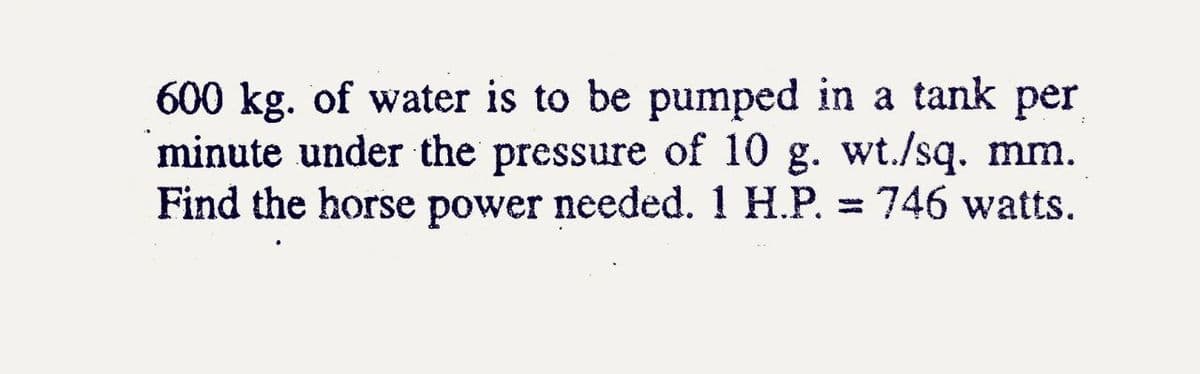 600 kg. of water is to be pumped in a tank per
minute under the pressure of 10 g. wt./sq. mm.
Find the horse power needed. 1 H.P. = 746 watts.
