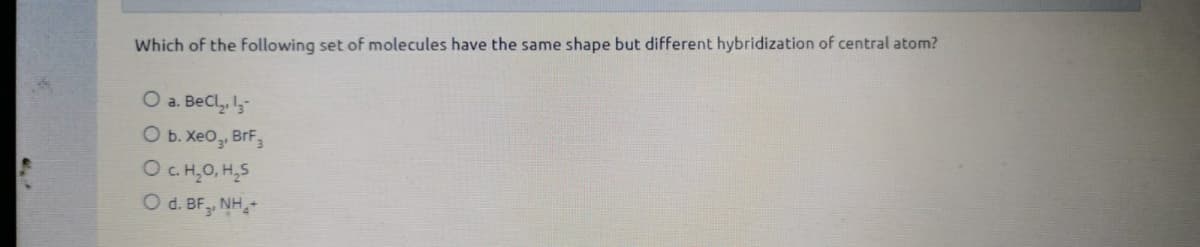Which of the following set of molecules have the same shape but different hybridization of central atom?
O a. BeCl, I,-
O b. XeO, BrF,
OCH,0, H,5
O d. BF, NH,-
