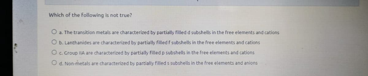 Which of the following is not true?
O a. The transition metals are characterized by partially filledd subshells in the free elements and cations
O b. Lanthanides are characterized by partially filled f subshells in the free elements and cations
O c. Group IIA are characterized by partially filled p subshells in the free elements and cations
O d. Non-metals are characterized by partially filled s subshells in the free elements and anions
