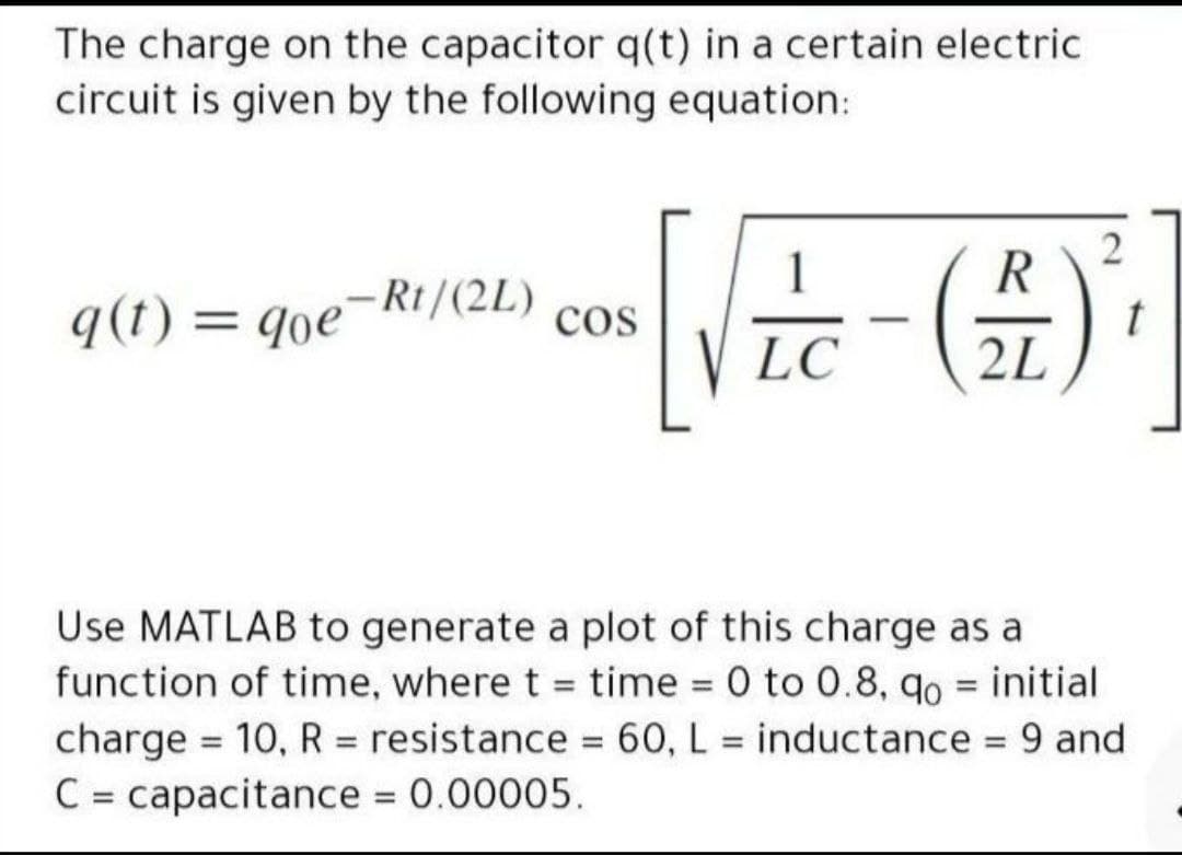 The charge on the capacitor q(t) in a certain electric
circuit is given by the following equation:
2
1
q(t) = qoe¬Rt/(2L)
%3D
cos
-
LC
2L
Use MATLAB to generate a plot of this charge as a
function of time, where t = time 0 to 0.8, qo = initial
charge = 10, R = resistance = 60, L = inductance 9 and
C = capacitance 0.00005.
%3D
%3D
%3D
