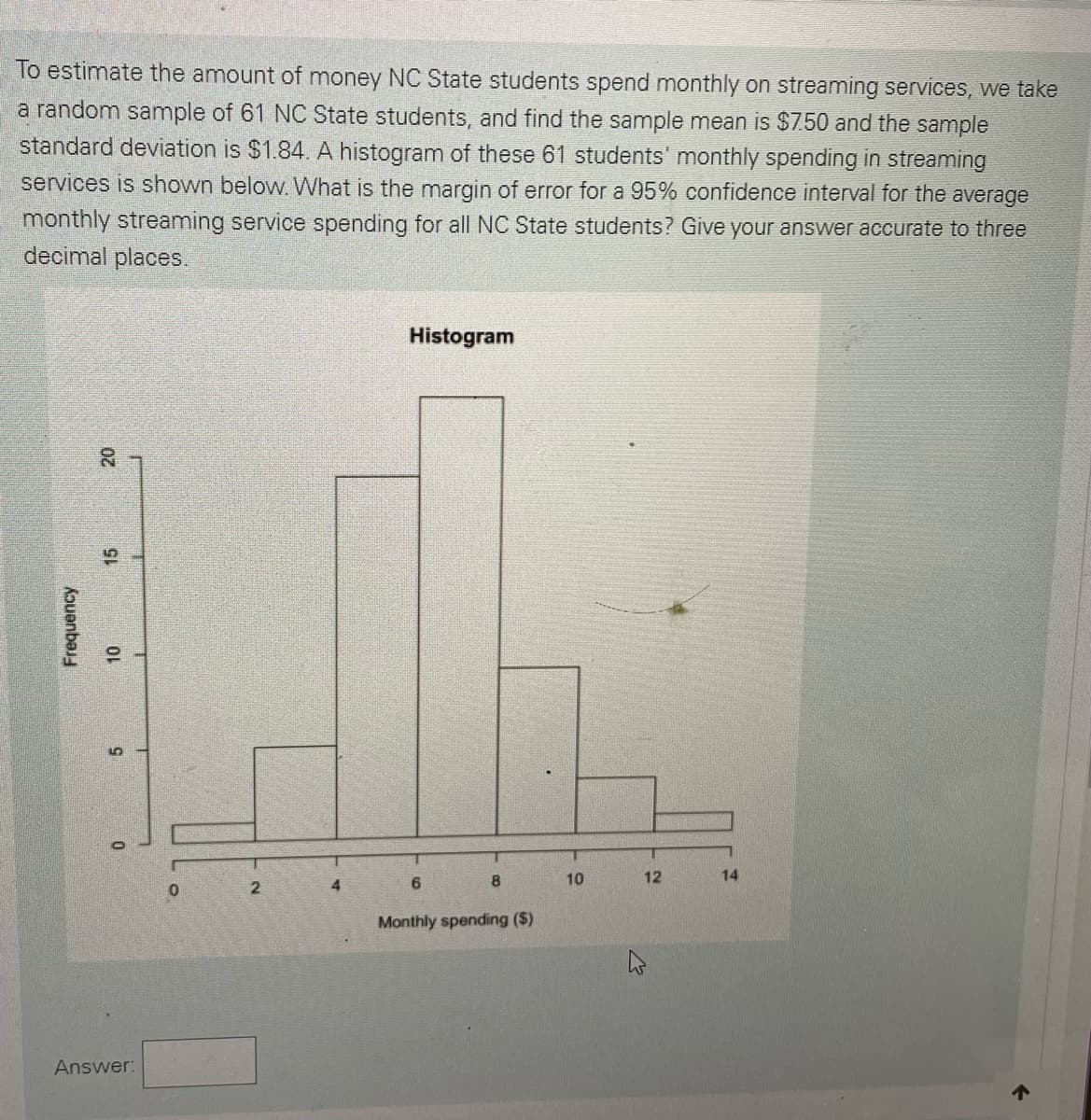 To estimate the amount of money NC State students spend monthly on streaming services, we take
a random sample of 61 NC State students, and find the sample mean is $7.50 and the sample
standard deviation is $1.84. A histogram of these 61 students' monthly spending in streaming
services is shown below.What is the margin of error for a 95% confidence interval for the average
monthly streaming service spending for all NC State students? Give your answer accurate to three
decimal places.
Histogram
20
10
4
6
10
12
14
Monthly spending ($)
Answer:
个
Kouanba
15
