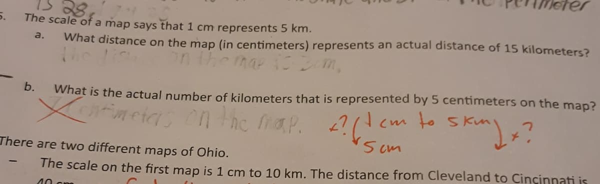 28
The scale of a map says that 1 cm represents 5 km.
5.
What distance on the map (in centimeters) represents an actual distance of 15 kilometers?
The li n the ma 1 m,
a.
b.
What is the actual number of kilometers that is represented by 5 centimeters on the map?
neias on the faP.
?(!
Scm
in
(m to s
There are two different maps of Ohio.
The scale on the first map is 1 cm to 10 km. The distance from Cleveland to Cincinnati is
40 cm
