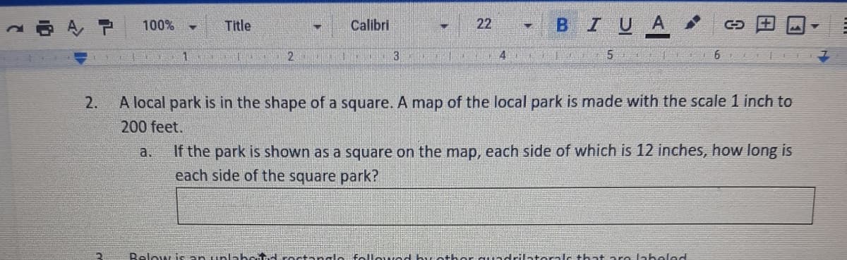 Calibri
22
BIUA
100%
Title
1.
2.
3
5
6
2.
A local park is in the shape of a square. A map of the local park is made with the scale 1 inch to
200 feet.
If the park is shown as a square on the map, each side of which is 12 inches, how long is
each side of the square park?
a.
Below is an unlabeitd octange Falle drilat ralc that are laheled
