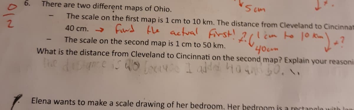 There are two different maps of Ohio.
The scale on the first map is 1 cm to 10 km. The distance from Cleveland to Cincinnat
40 cm. → fid fhe actual first!
I cm to 1o kim
40um
The scale on the second map is 1 cm to 50 km.
What is the distance from Cleveland to Cincinnati on the second map? Explain your reasoni
Elena wants to make a scale drawing of her bedroom. Her bedroom is a rectannlo
6.
