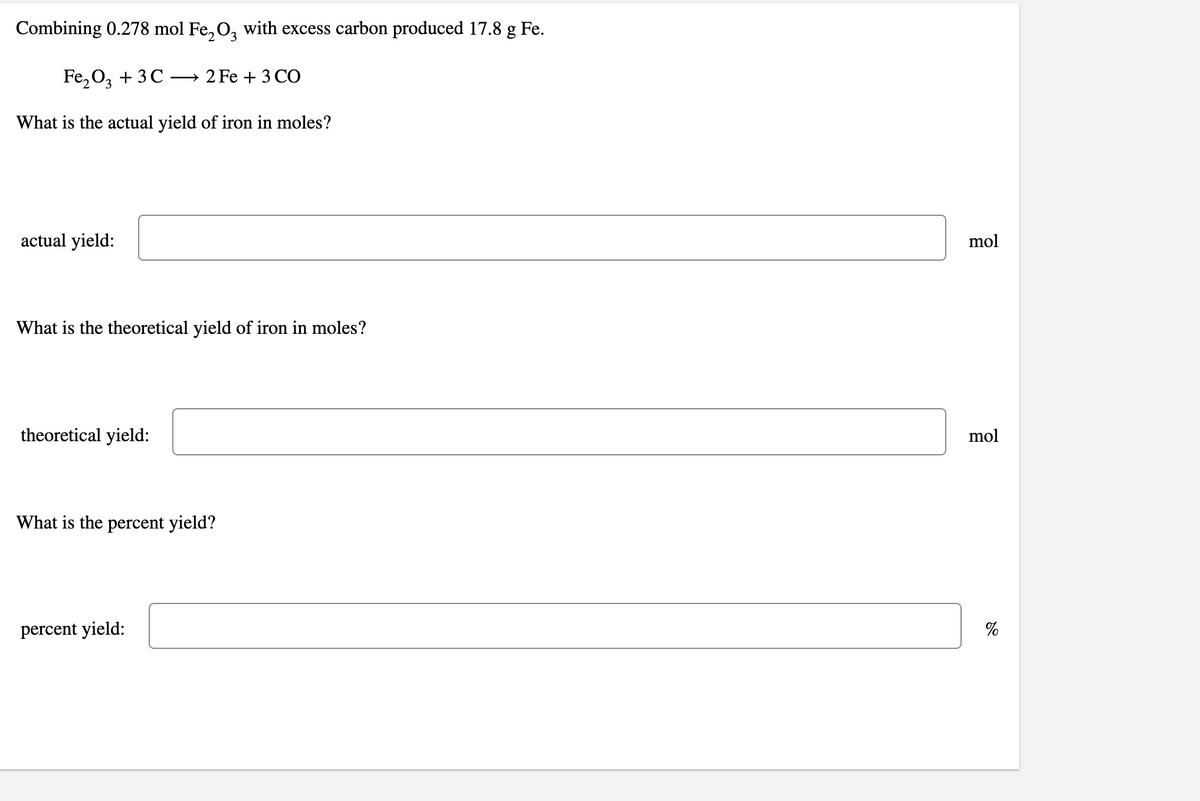 Combining 0.278 mol Fe, O, with excess carbon produced 17.8 g Fe.
Fe,O, + 3C
— 2 Fe + З СО
What is the actual yield of iron in moles?
actual yield:
mol
What is the theoretical yield of iron in moles?
theoretical yield:
mol
What is the percent yield?
percent yield:
%
