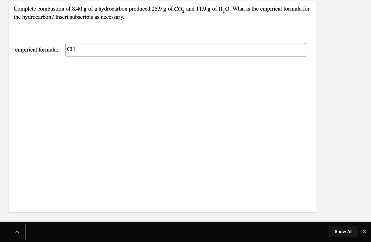 Complete combustion of 8.40 g of a hydrocarbon produced 25.9 g of CO, and 11.9 g of H,O. What is the empirical formula for
the hydrocarbon? Insert subscripts as necessary.
empirical formula:
CH
Show All
