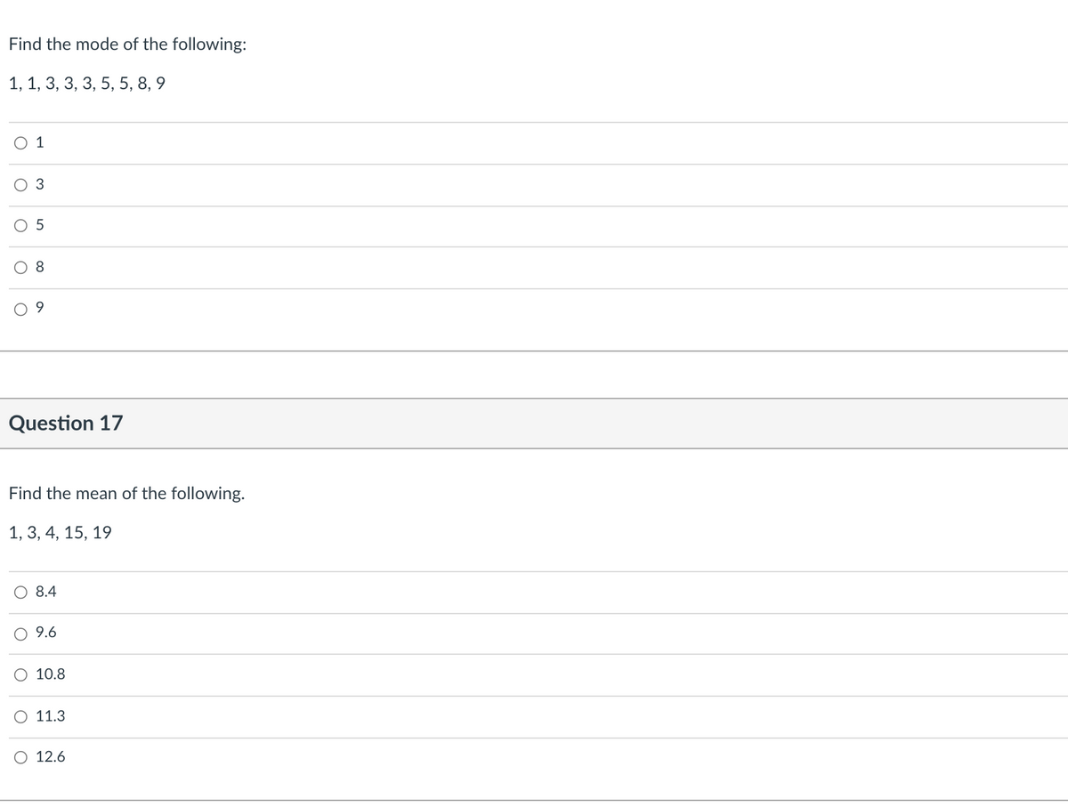 Find the mode of the following:
1, 1, 3, 3, 3, 5, 5, 8, 9
O 1
3
O 5
8
Question 17
Find the mean of the following.
1, 3, 4, 15, 19
8.4
9.6
O 10.8
O 11.3
O 12.6
