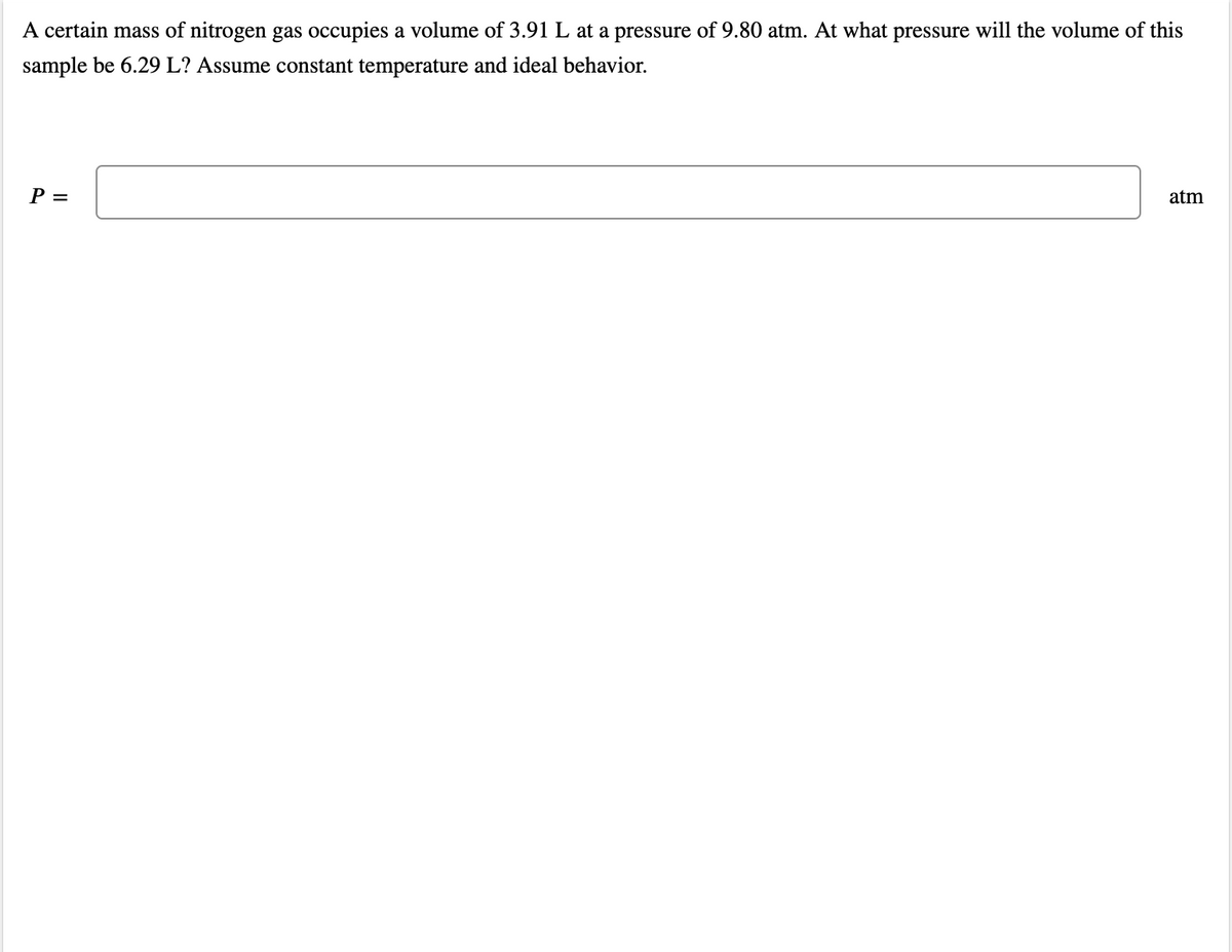 A certain mass of nitrogen gas occupies a volume of 3.91 L at a pressure of 9.80 atm. At what pressure will the volume of this
sample be 6.29 L? Assume constant temperature and ideal behavior.
P =
atm
