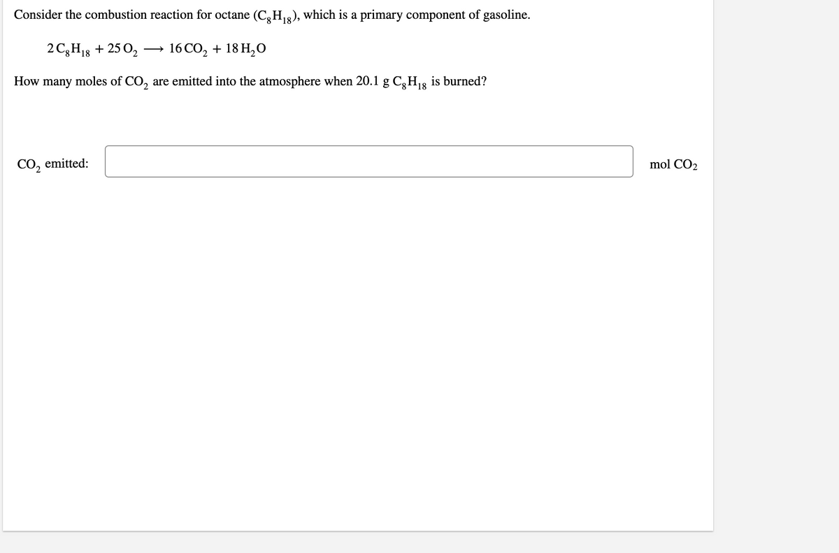 Consider the combustion reaction for octane (C,H2), which is a primary component of gasoline.
18
2 C3H13 + 25 0,
→ 16 CO, + 18 H,O
How many moles of CO, are emitted into the atmosphere when 20.1 g C,H13 is burned?
CO2
emitted:
mol CO2
