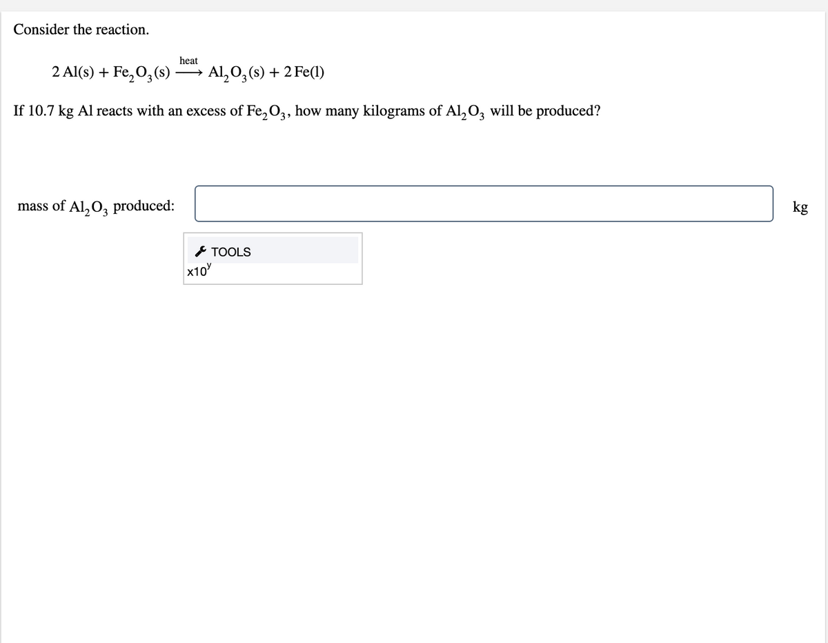 Consider the reaction.
heat
2 Al(s) + Fe,0,(s)
Al, 0,(s) + 2 Fe(1)
If 10.7 kg Al reacts with an excess of Fe, O3, how many kilograms of Al,O, will be produced?
mass of Al, O, produced:
kg
* TOOLS
x10
