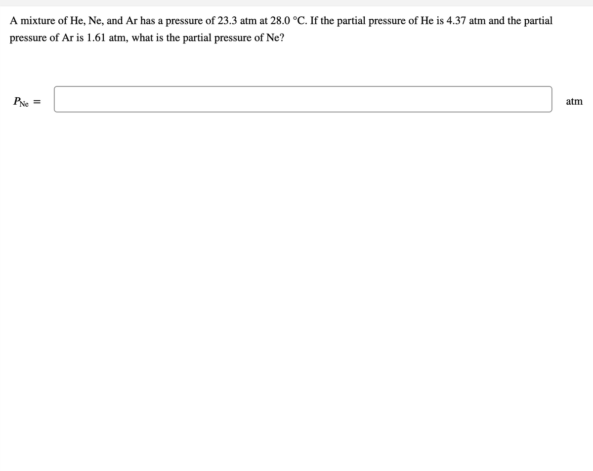 A mixture of He, Ne, and Ar has a pressure of 23.3 atm at 28.0 °C. If the partial pressure of He is 4.37 atm and the partial
pressure of Ar is 1.61 atm, what is the partial pressure of Ne?
PNe
atm
