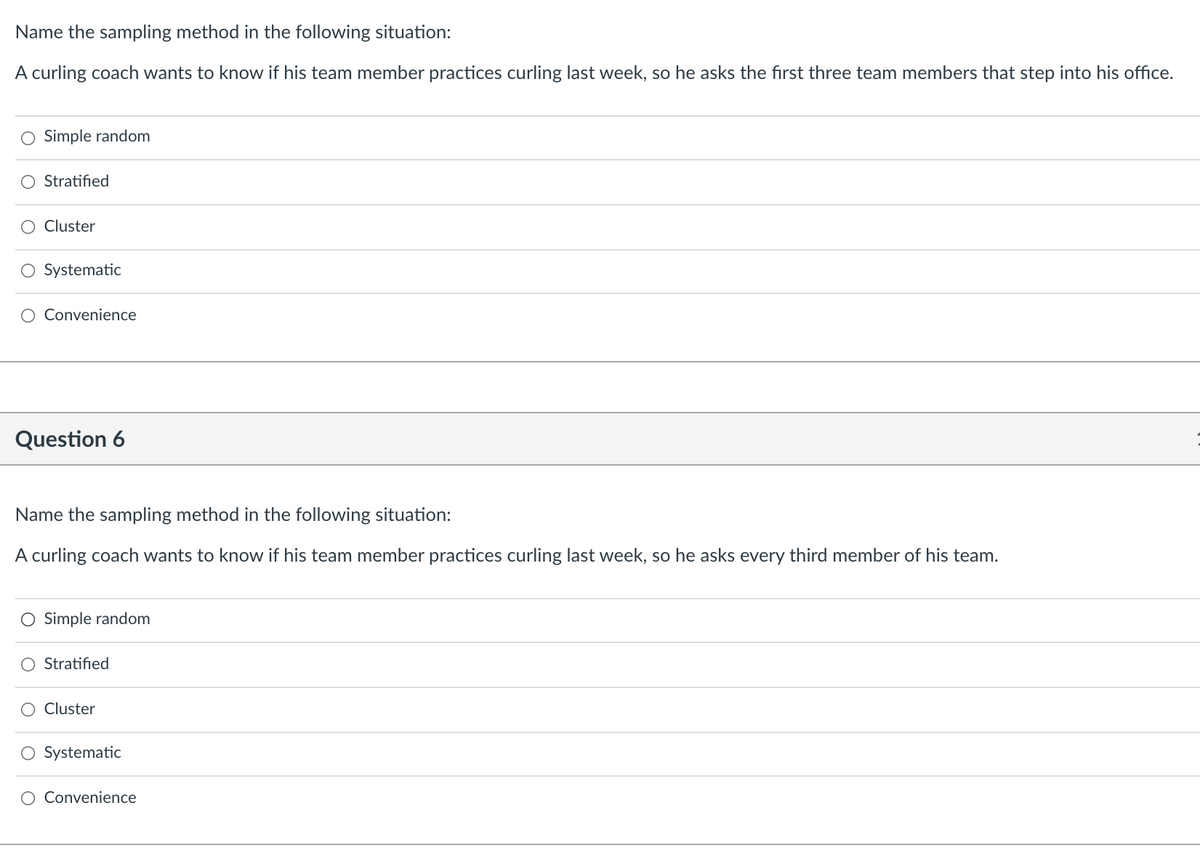 Name the sampling method in the following situation:
A curling coach wants to know if his team member practices curling last week, so he asks the first three team members that step into his office.
O Simple random
O Stratified
Cluster
O Systematic
Convenience
Question 6
Name the sampling method in the following situation:
A curling coach wants to know if his team member practices curling last week, so he asks every third member of his team.
O Simple random
O Stratified
Cluster
O Systematic
Convenience

