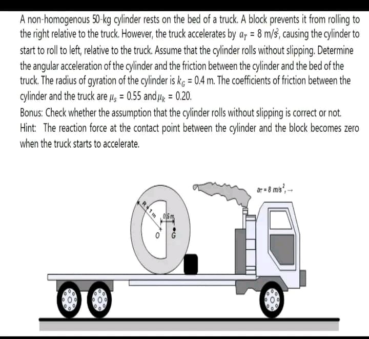 A non-homogenous 50-kg cylinder rests on the bed of a truck. A block prevents it from rolling to
the right relative to the truck. However, the truck accelerates by a = 8 m/s, causing the cylinder to
start to roll to left, relative to the truck. Assume that the cylinder rolls without slipping. Determine
the angular acceleration of the cylinder and the friction between the cylinder and the bed of the
truck. The radius of gyration of the cylinder is kg = 0.4 m. The coefficients of friction between the
cylinder and the truck are μ = 0.55 and μ = 0.20.
Bonus: Check whether the assumption that the cylinder rolls without slipping is correct or not.
Hint: The reaction force at the contact point between the cylinder and the block becomes zero
when the truck starts to accelerate.
0
O
R+1m
94
ar = 8 m/s², →→