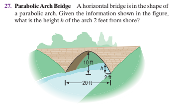 27. Parabolic Arch Bridge A horizontal bridge is in the shape of
a parabolic arch. Given the information shown in the figure,
what is the height h of the arch 2 feet from shore?
10 ft
h
2 ft
20 ft-
