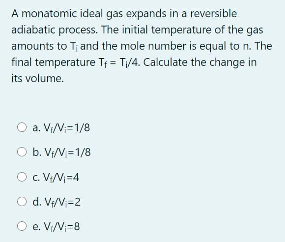 A monatomic ideal gas expands in a reversible
adiabatic process. The initial temperature of the gas
amounts to T¡ and the mole number is equal to n. The
final temperature Tf = Ti/4. Calculate the change in
its volume.
O a. Vf/V¡=1/8
O b. Vf/Vj=1/8
O c. Vf/Vj=4
O d. Vf/Vj=2
O e. Vi/V;=8
