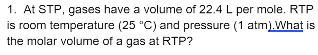 1. At STP, gases have a volume of 22.4 L per mole. RTP
is room temperature (25 °C) and pressure (1 atm).What is
the molar volume of a gas at RTP?
