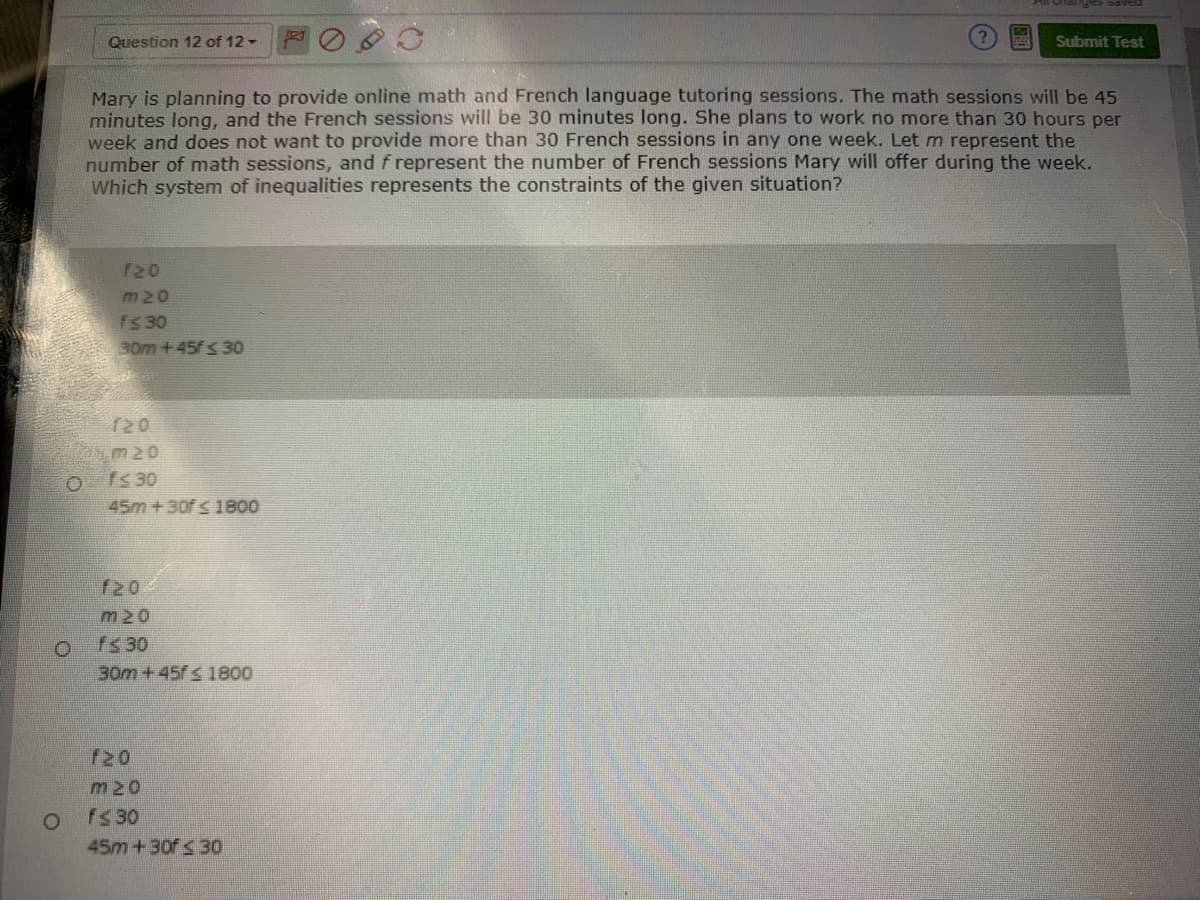Question 12 of 12 -
Submit Test
Mary is planning to provide online math and French language tutoring sessions. The math sessions will be 45
minutes long, and the French sessions will be 30 minutes long. She plans to work no more than 30 hours per
week and does not want to provide more than 30 French sessions in any one week. Let m represent the
number of math sessions, and f represent the number of French sessions Mary will offer during the week.
Which system of inequalities represents the constraints of the given situation?
720
m20
fS30
30m +45f S 30
f20
m20
O fs 30
45m+30f S 1800
720
m20
fs 30
30m+45f S 1800
f20
m20
fs 30
45m +30f<30
