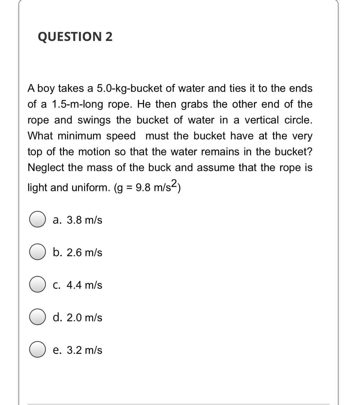QUESTION 2
A boy takes a 5.0-kg-bucket of water and ties it to the ends
of a 1.5-m-long rope. He then grabs the other end of the
rope and swings the bucket of water in a vertical circle.
What minimum speed must the bucket have at the very
top of the motion so that the water remains in the bucket?
Neglect the mass of the buck and assume that the rope is
light and uniform. (g = 9.8 m/s2)
а. 3.8 m/s
b. 2.6 m/s
C. 4.4 m/s
d. 2.0 m/s
е. 3.2 m/s
