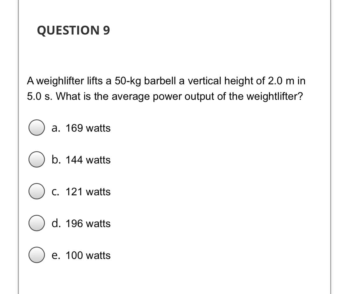 QUESTION 9
A weighlifter lifts a 50-kg barbell a vertical height of 2.0 m in
5.0 s. What is the average power output of the weightlifter?
a. 169 watts
b. 144 watts
C. 121 watts
d. 196 watts
e. 100 watts
